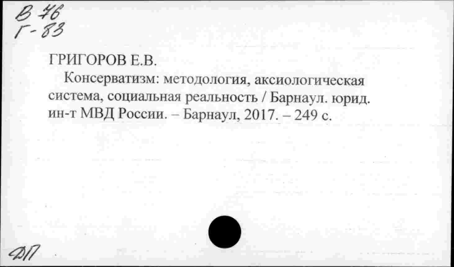 ﻿ГРИГОРОВ Е.В.
Консерватизм: методология, аксиологическая система, социальная реальность / Барнаул, юрид. ин-т МВД России. - Барнаул, 2017. - 249 с.